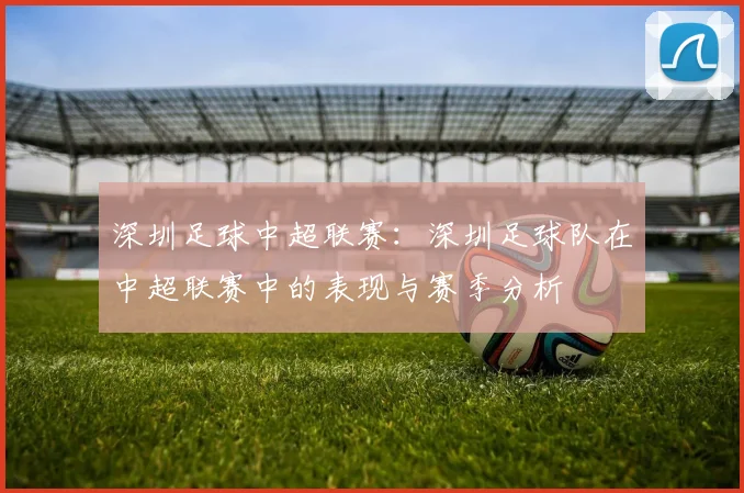 深圳足球中超联赛：深圳足球队在中超联赛中的表现与赛季分析
