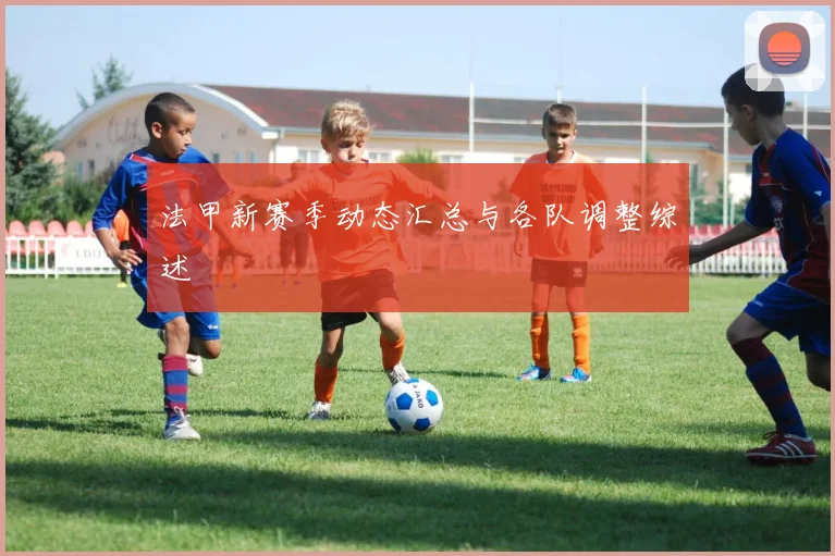 法甲新赛季动态汇总与各队调整综述