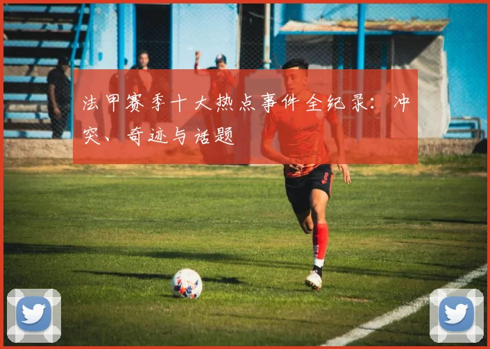 法甲赛季十大热点事件全纪录：冲突、奇迹与话题