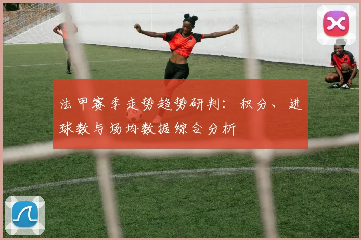法甲赛季走势趋势研判:积分、进球数与场均数据综合分析