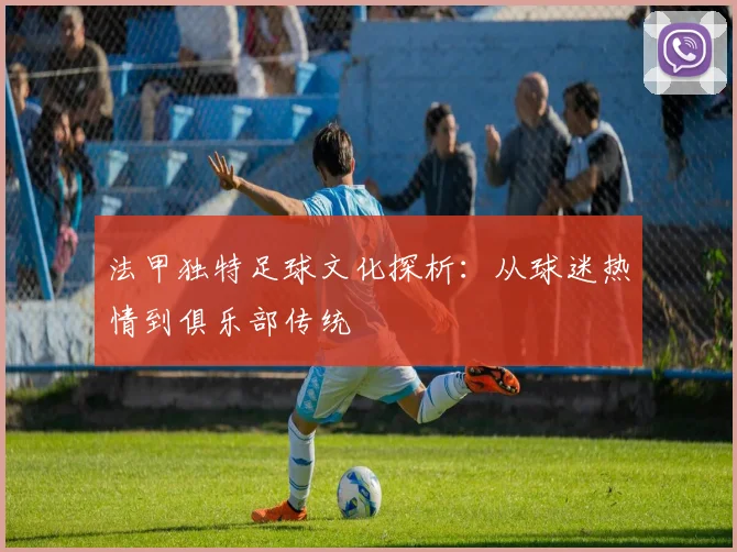 法甲独特足球文化探析：从球迷热情到俱乐部传统