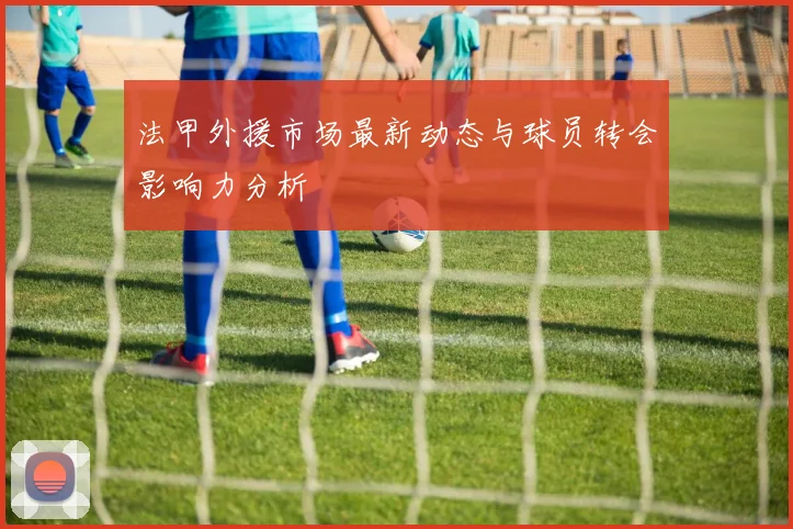 法甲外援市场最新动态与球员转会影响力分析